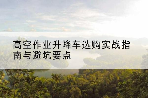 芜湖升降车怎么选-高空作业升降车选购实战指南与避坑要点