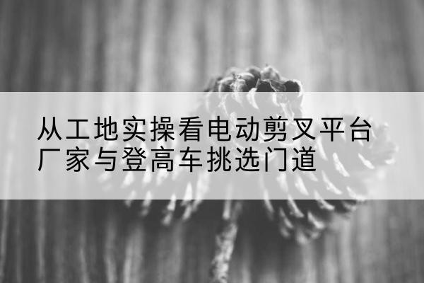 芜湖电动剪叉升降平台厂家-从工地实操看电动剪叉平台厂家与登高车挑选门道