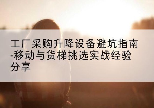 芜湖移动式升降机怎么选-工厂采购升降设备避坑指南-移动与货梯挑选实战经验分享