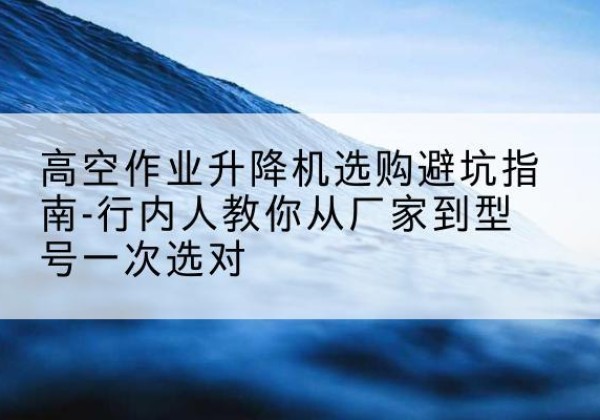 芜湖升降平台厂家-高空作业升降机选购避坑指南-行内人教你从厂家到型号一次选对