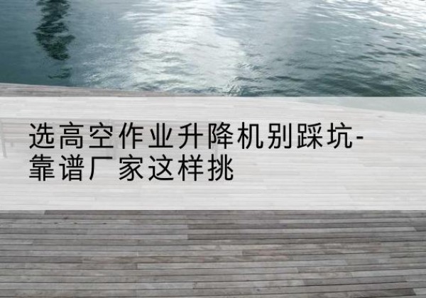 芜湖剪叉式升降机厂家-选高空作业升降机别踩坑-靠谱厂家这样挑
