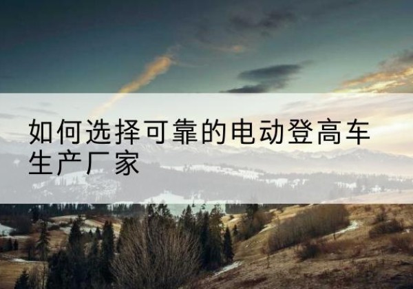 芜湖电动登高车厂家-如何选择可靠的电动登高车生产厂家