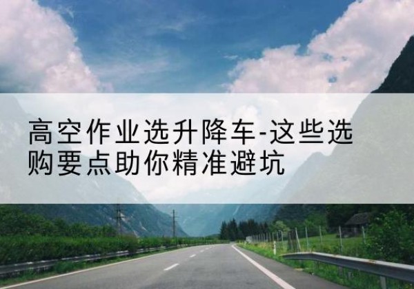 芜湖升降车厂家-高空作业选升降车-这些选购要点助你*避坑