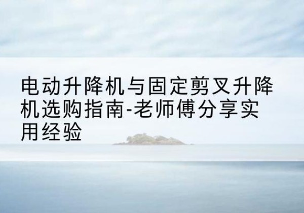芜湖电动升降机怎么选-电动升降机与固定剪叉升降机选购指南-老师傅分享实用经验