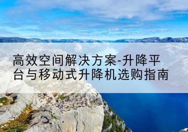 芜湖升降平台厂家-*空间解决方案-升降平台与移动式升降机选购指南