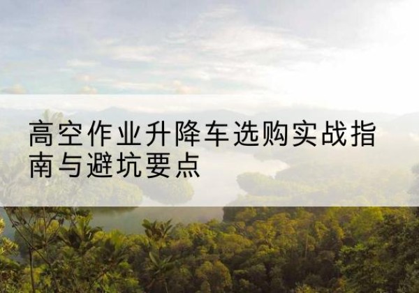 芜湖升降车怎么选-高空作业升降车选购实战指南与避坑要点