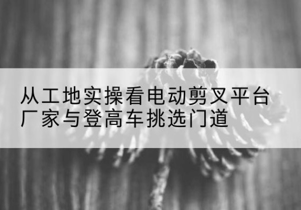 芜湖电动剪叉升降平台厂家-从工地实操看电动剪叉平台厂家与登高车挑选门道