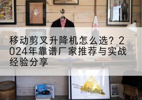 芜湖升降平台厂家推荐-移动剪叉升降机怎么选？2024年靠谱厂家推荐与实战经验分享
